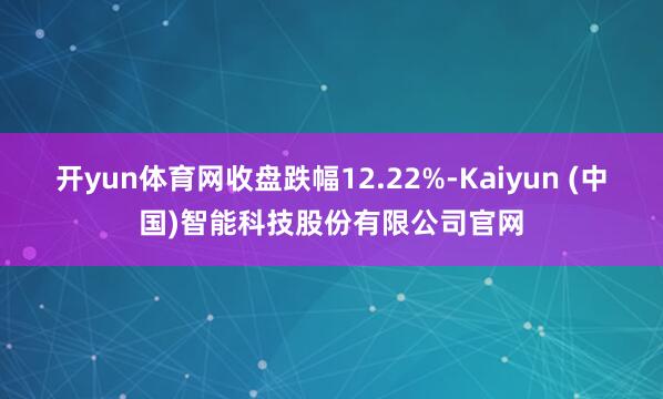 开yun体育网收盘跌幅12.22%-Kaiyun (中国)智能科技股份有限公司官网
