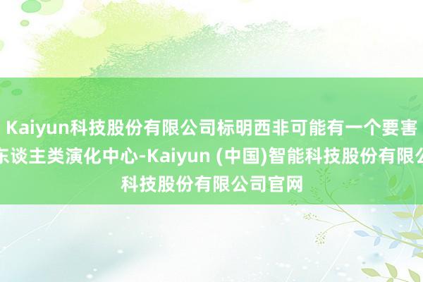 Kaiyun科技股份有限公司标明西非可能有一个要害的早期东谈主类演化中心-Kaiyun (中国)智能科技股份有限公司官网