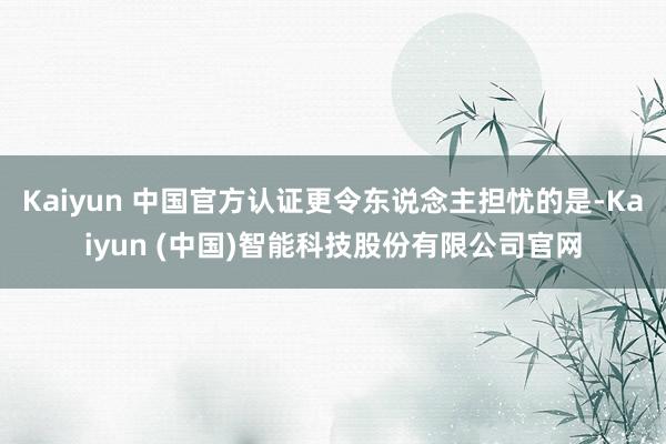 Kaiyun 中国官方认证更令东说念主担忧的是-Kaiyun (中国)智能科技股份有限公司官网