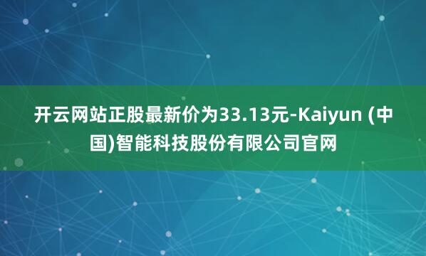 开云网站正股最新价为33.13元-Kaiyun (中国)智能科技股份有限公司官网