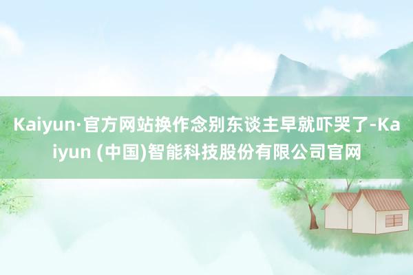 Kaiyun·官方网站换作念别东谈主早就吓哭了-Kaiyun (中国)智能科技股份有限公司官网
