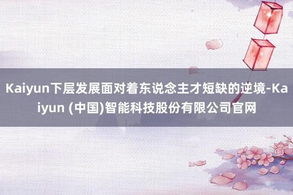 Kaiyun下层发展面对着东说念主才短缺的逆境-Kaiyun (中国)智能科技股份有限公司官网
