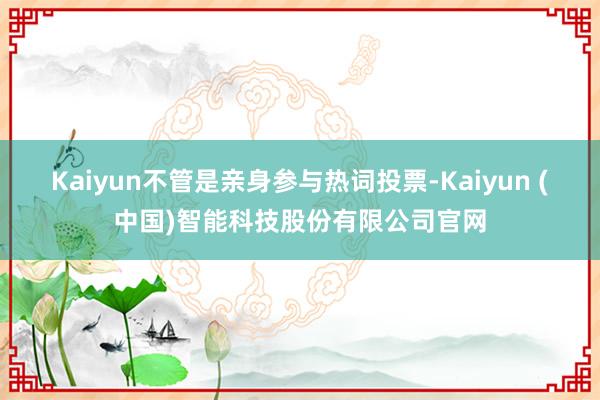 Kaiyun不管是亲身参与热词投票-Kaiyun (中国)智能科技股份有限公司官网