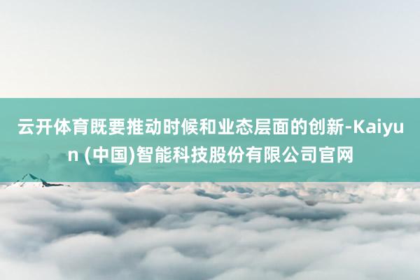 云开体育既要推动时候和业态层面的创新-Kaiyun (中国)智能科技股份有限公司官网
