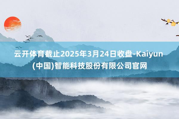 云开体育截止2025年3月24日收盘-Kaiyun (中国)智能科技股份有限公司官网