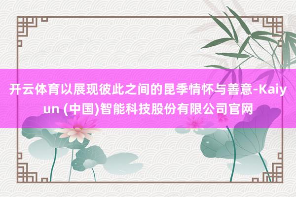 开云体育以展现彼此之间的昆季情怀与善意-Kaiyun (中国)智能科技股份有限公司官网