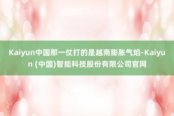 Kaiyun中国那一仗打的是越南膨胀气焰-Kaiyun (中国)智能科技股份有限公司官网