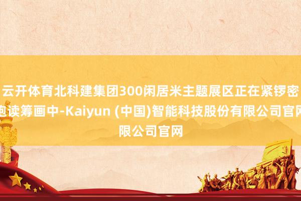 云开体育北科建集团300闲居米主题展区正在紧锣密饱读筹画中-Kaiyun (中国)智能科技股份有限公司官网