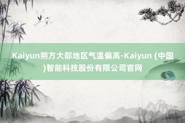Kaiyun朔方大部地区气温偏高-Kaiyun (中国)智能科技股份有限公司官网