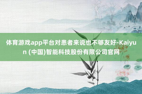 体育游戏app平台对患者来说也不够友好-Kaiyun (中国)智能科技股份有限公司官网