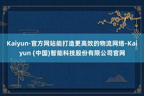 Kaiyun·官方网站能打造更高效的物流网络-Kaiyun (中国)智能科技股份有限公司官网