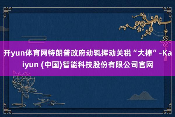 开yun体育网特朗普政府动辄挥动关税“大棒”-Kaiyun (中国)智能科技股份有限公司官网