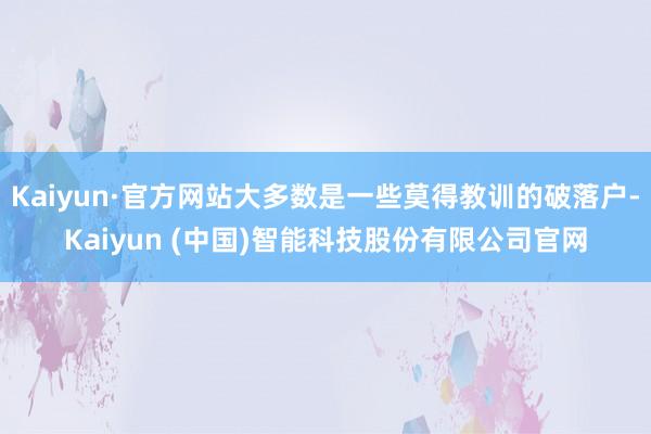 Kaiyun·官方网站大多数是一些莫得教训的破落户-Kaiyun (中国)智能科技股份有限公司官网