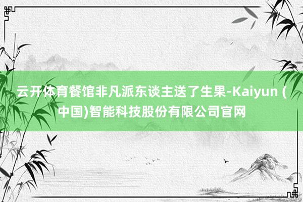 云开体育餐馆非凡派东谈主送了生果-Kaiyun (中国)智能科技股份有限公司官网