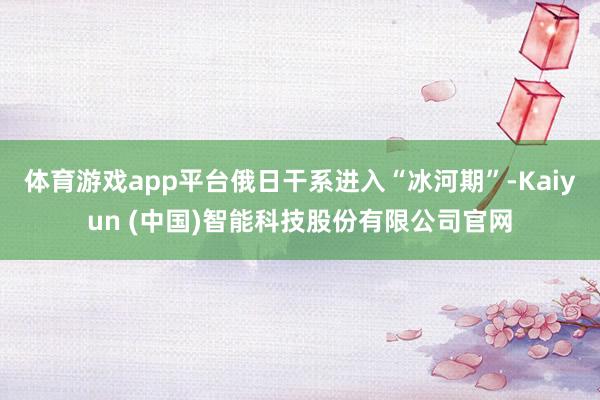 体育游戏app平台俄日干系进入“冰河期”-Kaiyun (中国)智能科技股份有限公司官网