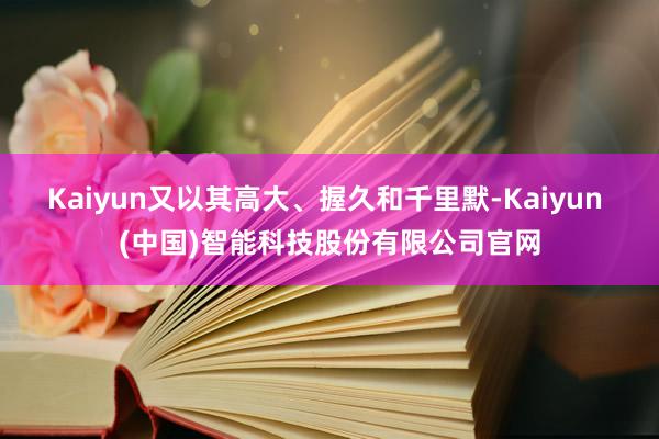 Kaiyun又以其高大、握久和千里默-Kaiyun (中国)智能科技股份有限公司官网
