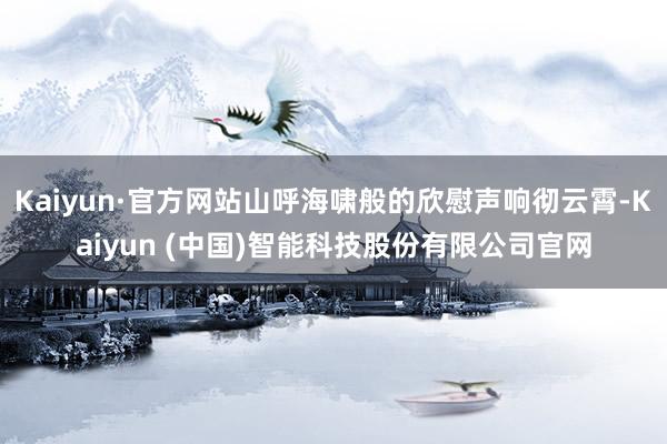 Kaiyun·官方网站山呼海啸般的欣慰声响彻云霄-Kaiyun (中国)智能科技股份有限公司官网