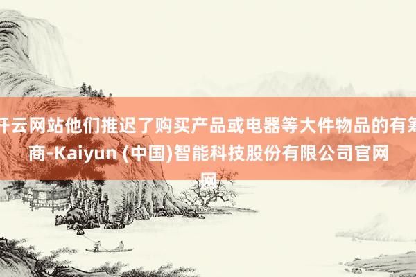 开云网站他们推迟了购买产品或电器等大件物品的有筹商-Kaiyun (中国)智能科技股份有限公司官网