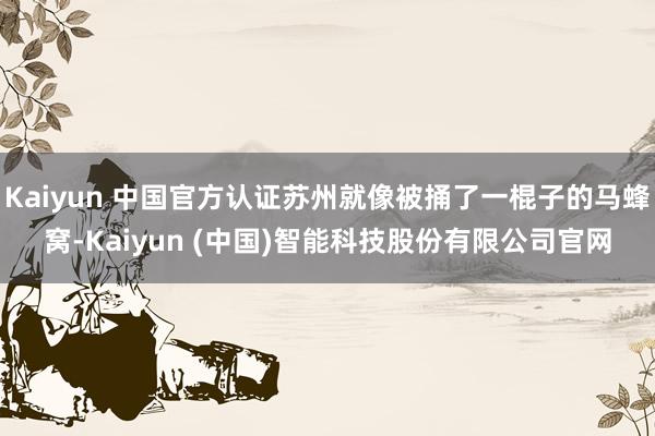 Kaiyun 中国官方认证苏州就像被捅了一棍子的马蜂窝-Kaiyun (中国)智能科技股份有限公司官网