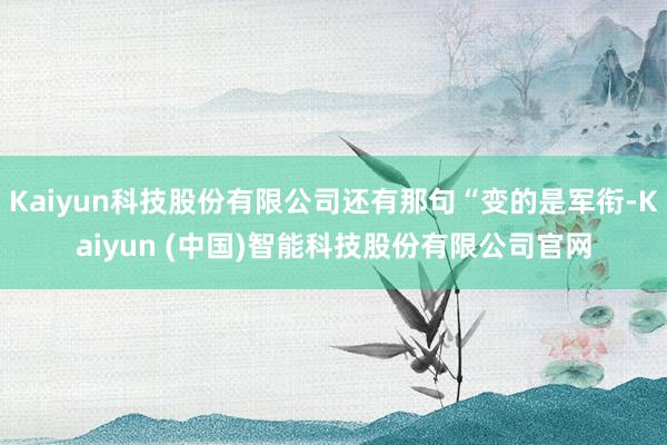 Kaiyun科技股份有限公司还有那句“变的是军衔-Kaiyun (中国)智能科技股份有限公司官网