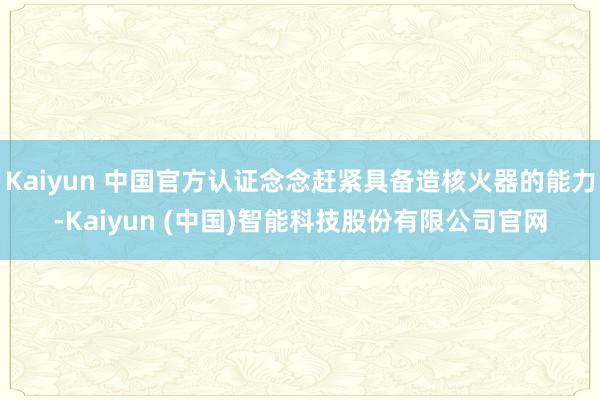 Kaiyun 中国官方认证念念赶紧具备造核火器的能力-Kaiyun (中国)智能科技股份有限公司官网