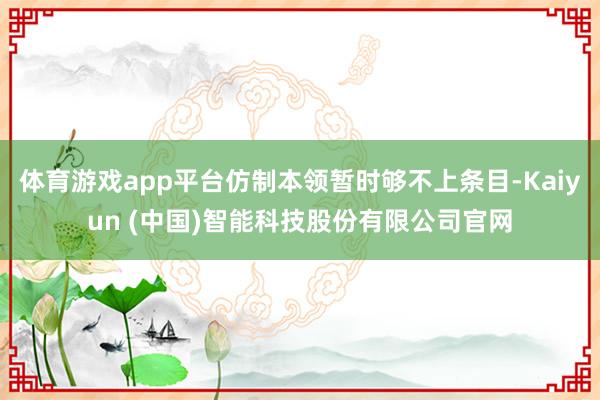 体育游戏app平台仿制本领暂时够不上条目-Kaiyun (中国)智能科技股份有限公司官网