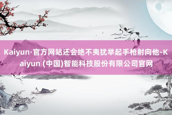 Kaiyun·官方网站还会绝不夷犹举起手枪射向他-Kaiyun (中国)智能科技股份有限公司官网