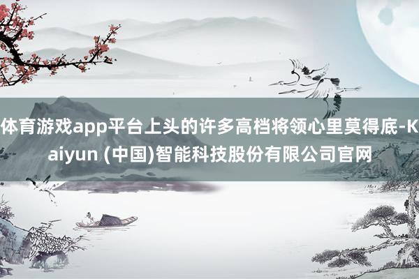 体育游戏app平台上头的许多高档将领心里莫得底-Kaiyun (中国)智能科技股份有限公司官网