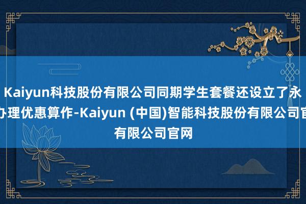 Kaiyun科技股份有限公司同期学生套餐还设立了永远办理优惠算作-Kaiyun (中国)智能科技股份有限公司官网