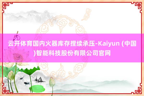 云开体育国内火器库存捏续承压-Kaiyun (中国)智能科技股份有限公司官网
