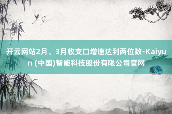 开云网站2月、3月收支口增速达到两位数-Kaiyun (中国)智能科技股份有限公司官网