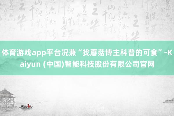 体育游戏app平台况兼“找蘑菇博主科普的可食”-Kaiyun (中国)智能科技股份有限公司官网