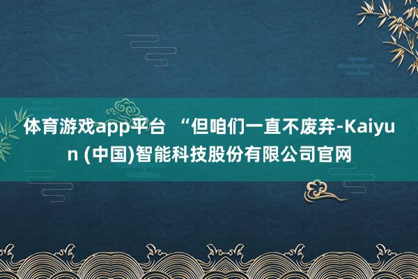 体育游戏app平台  “但咱们一直不废弃-Kaiyun (中国)智能科技股份有限公司官网