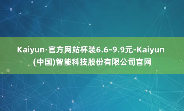 Kaiyun·官方网站杯装6.6-9.9元-Kaiyun (中国)智能科技股份有限公司官网