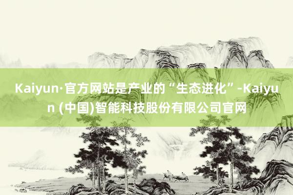 Kaiyun·官方网站是产业的“生态进化”-Kaiyun (中国)智能科技股份有限公司官网