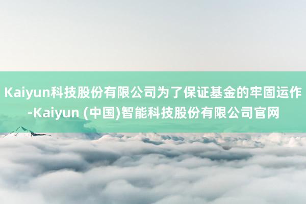 Kaiyun科技股份有限公司为了保证基金的牢固运作-Kaiyun (中国)智能科技股份有限公司官网