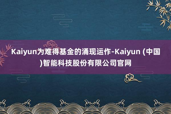 Kaiyun为难得基金的涌现运作-Kaiyun (中国)智能科技股份有限公司官网