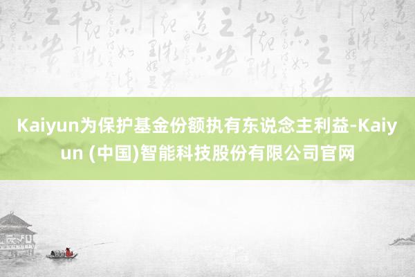 Kaiyun为保护基金份额执有东说念主利益-Kaiyun (中国)智能科技股份有限公司官网