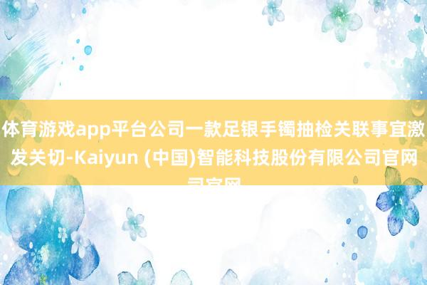 体育游戏app平台公司一款足银手镯抽检关联事宜激发关切-Kaiyun (中国)智能科技股份有限公司官网
