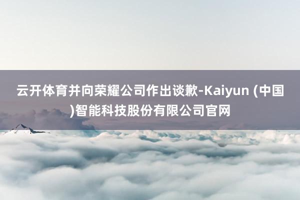 云开体育并向荣耀公司作出谈歉-Kaiyun (中国)智能科技股份有限公司官网