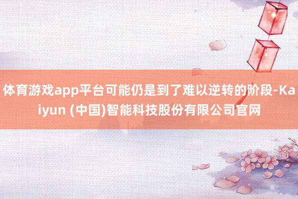 体育游戏app平台可能仍是到了难以逆转的阶段-Kaiyun (中国)智能科技股份有限公司官网
