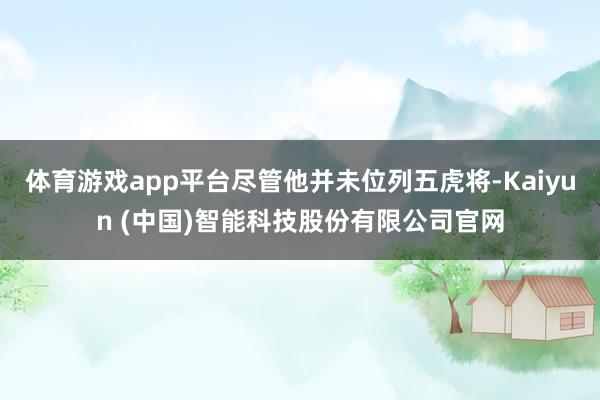 体育游戏app平台尽管他并未位列五虎将-Kaiyun (中国)智能科技股份有限公司官网