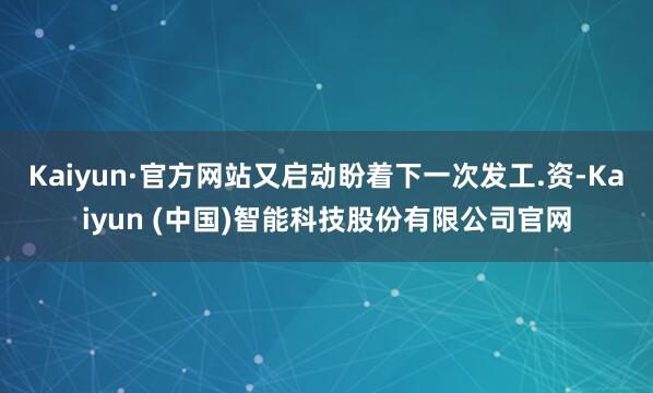 Kaiyun·官方网站又启动盼着下一次发工.资-Kaiyun (中国)智能科技股份有限公司官网