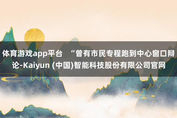 体育游戏app平台   “曾有市民专程跑到中心窗口辩论-Kaiyun (中国)智能科技股份有限公司官网