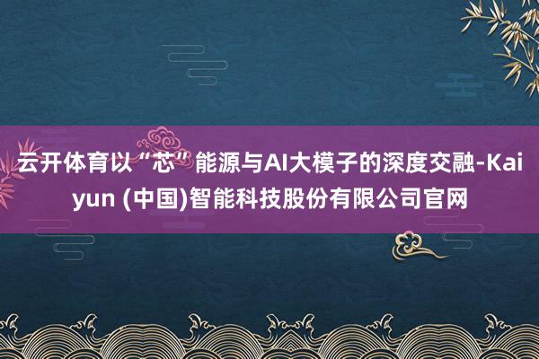 云开体育以“芯”能源与AI大模子的深度交融-Kaiyun (中国)智能科技股份有限公司官网