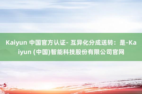 Kaiyun 中国官方认证- 互异化分成送转：是-Kaiyun (中国)智能科技股份有限公司官网