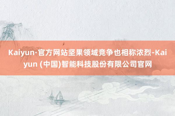 Kaiyun·官方网站坚果领域竞争也相称浓烈-Kaiyun (中国)智能科技股份有限公司官网