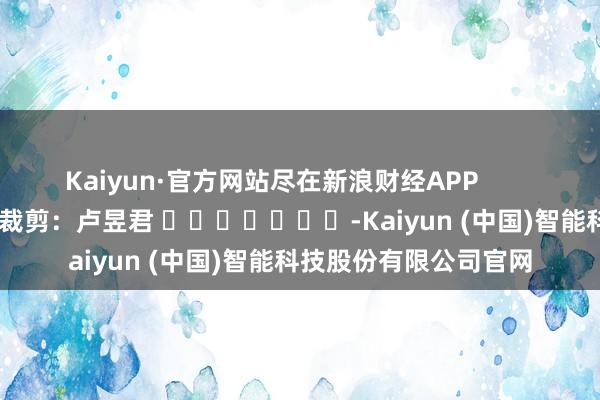 Kaiyun·官方网站尽在新浪财经APP            						职守裁剪：卢昱君 							-Kaiyun (中国)智能科技股份有限公司官网