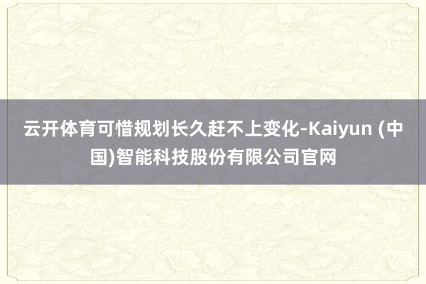 云开体育可惜规划长久赶不上变化-Kaiyun (中国)智能科技股份有限公司官网