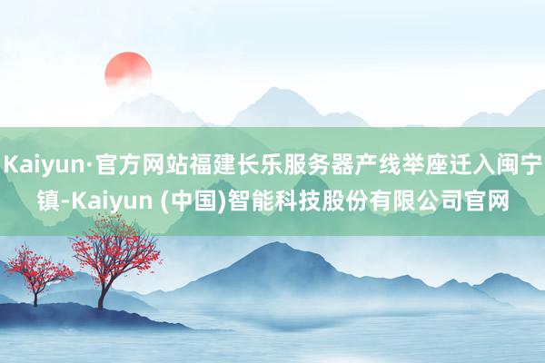 Kaiyun·官方网站福建长乐服务器产线举座迁入闽宁镇-Kaiyun (中国)智能科技股份有限公司官网